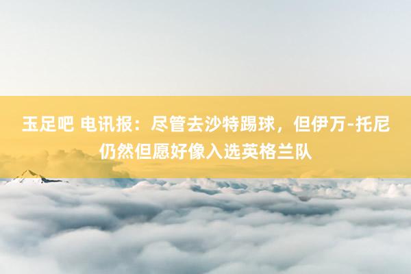 玉足吧 电讯报：尽管去沙特踢球，但伊万-托尼仍然但愿好像入选英格兰队
