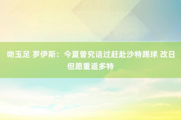 吻玉足 罗伊斯：今夏曾究诘过赶赴沙特踢球 改日但愿重返多特