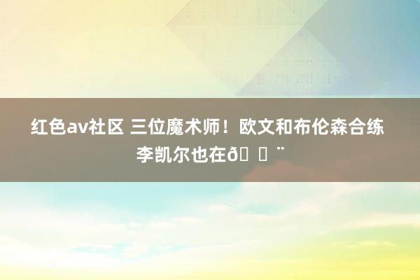 红色av社区 三位魔术师！欧文和布伦森合练 李凯尔也在🔨