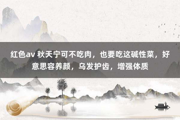 红色av 秋天宁可不吃肉，也要吃这碱性菜，好意思容养颜，乌发护齿，增强体质