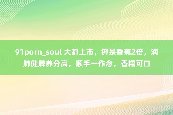 91porn_soul 大都上市，钾是香蕉2倍，润肺健脾养分高，顺手一作念，香糯可口
