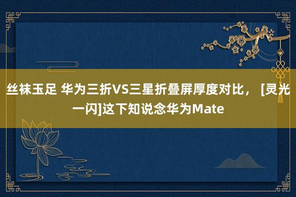 丝袜玉足 华为三折VS三星折叠屏厚度对比， [灵光一闪]这下知说念华为Mate