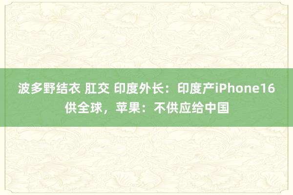 波多野结衣 肛交 印度外长：印度产iPhone16供全球，苹果：不供应给中国