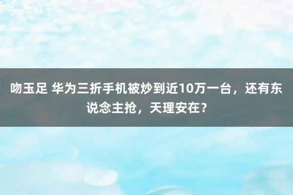 吻玉足 华为三折手机被炒到近10万一台，还有东说念主抢，天理安在？