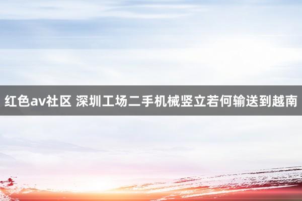 红色av社区 深圳工场二手机械竖立若何输送到越南