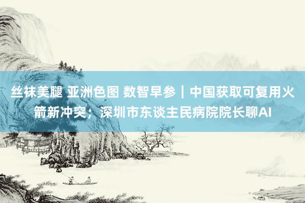 丝袜美腿 亚洲色图 数智早参｜中国获取可复用火箭新冲突；深圳市东谈主民病院院长聊AI