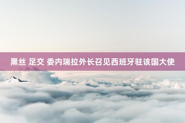 黑丝 足交 委内瑞拉外长召见西班牙驻该国大使