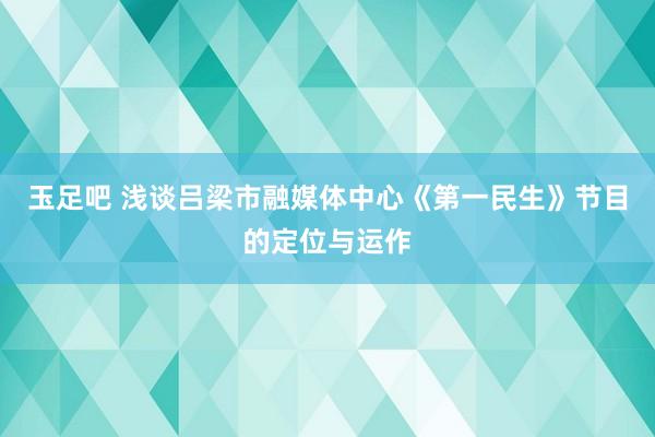 玉足吧 浅谈吕梁市融媒体中心《第一民生》节目的定位与运作