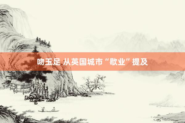 吻玉足 从英国城市“歇业”提及