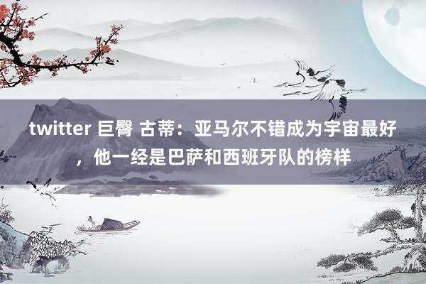 twitter 巨臀 古蒂：亚马尔不错成为宇宙最好，他一经是巴萨和西班牙队的榜样