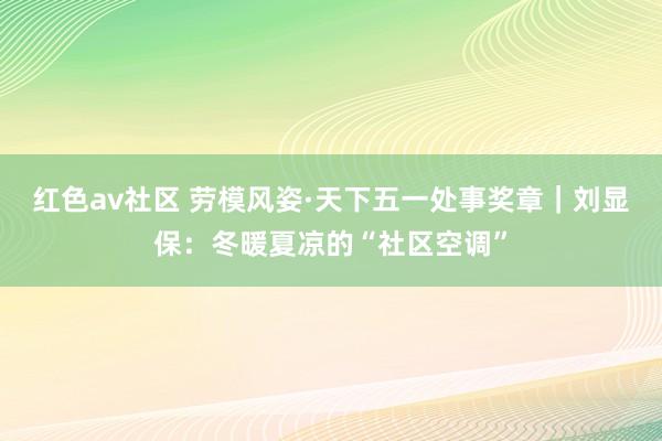 红色av社区 劳模风姿·天下五一处事奖章｜刘显保：冬暖夏凉的“社区空调”