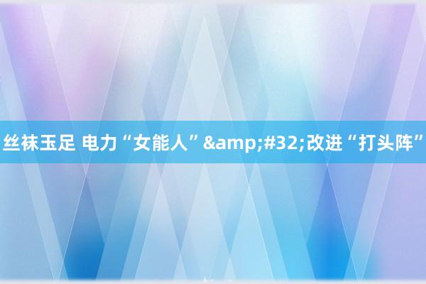 丝袜玉足 电力“女能人”&#32;改进“打头阵”