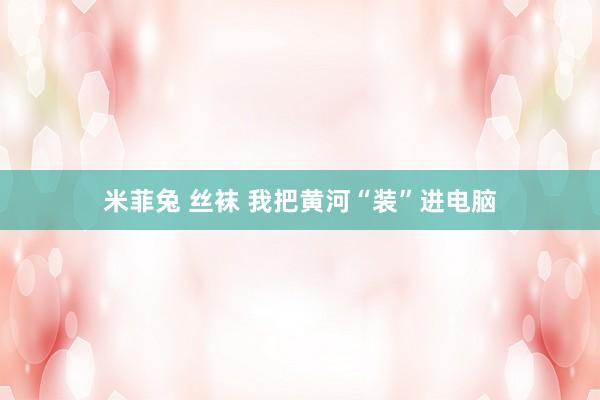 米菲兔 丝袜 我把黄河“装”进电脑