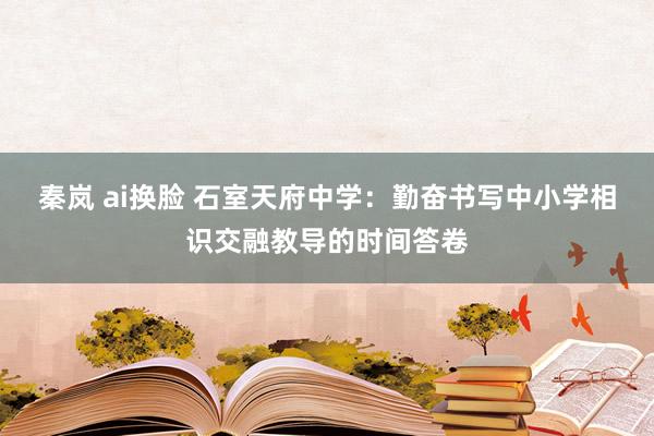 秦岚 ai换脸 石室天府中学：勤奋书写中小学相识交融教导的时间答卷
