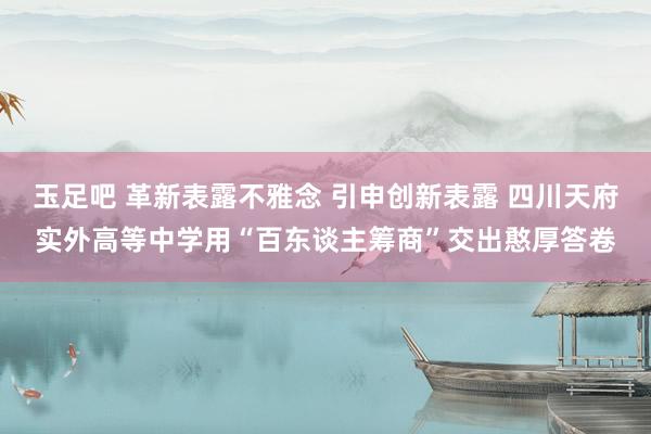 玉足吧 革新表露不雅念 引申创新表露 四川天府实外高等中学用“百东谈主筹商”交出憨厚答卷