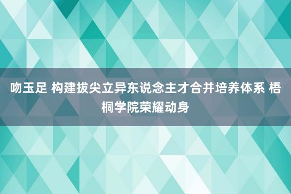 吻玉足 构建拔尖立异东说念主才合并培养体系 梧桐学院荣耀动身