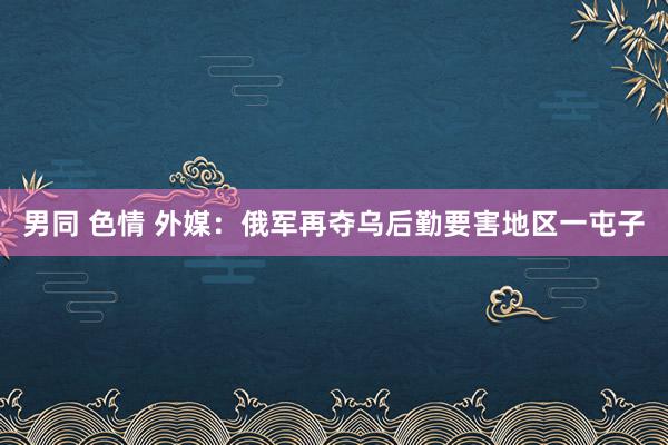 男同 色情 外媒：俄军再夺乌后勤要害地区一屯子