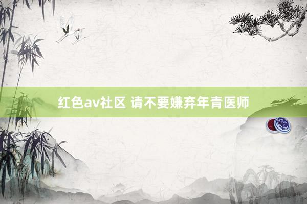 红色av社区 请不要嫌弃年青医师