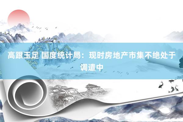高跟玉足 国度统计局：现时房地产市集不绝处于调遣中