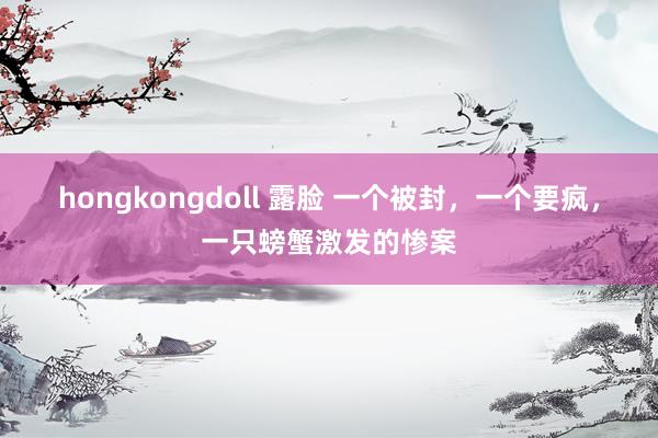 hongkongdoll 露脸 一个被封，一个要疯，一只螃蟹激发的惨案