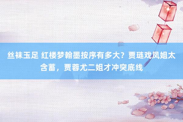 丝袜玉足 红楼梦翰墨按序有多大？贾琏戏凤姐太含蓄，贾蓉尤二姐才冲突底线
