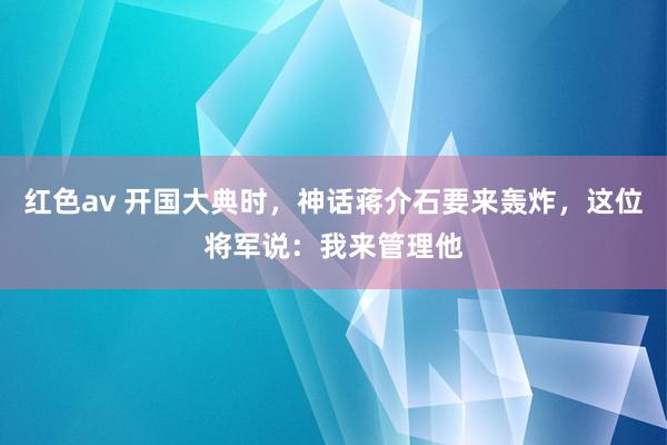 红色av 开国大典时，神话蒋介石要来轰炸，这位将军说：我来管理他