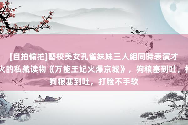 [自拍偷拍]藝校美女孔雀妹妹三人組同時表演才藝 年度超火的私藏读物《万能王妃火爆京城》，狗粮塞到吐，打脸不手软