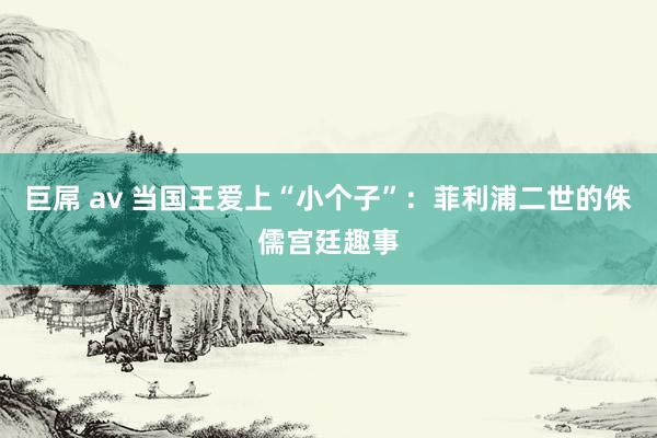 巨屌 av 当国王爱上“小个子”：菲利浦二世的侏儒宫廷趣事