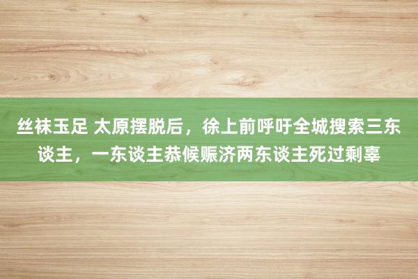 丝袜玉足 太原摆脱后，徐上前呼吁全城搜索三东谈主，一东谈主恭候赈济两东谈主死过剩辜