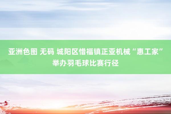 亚洲色图 无码 城阳区惜福镇正亚机械“惠工家”举办羽毛球比赛行径