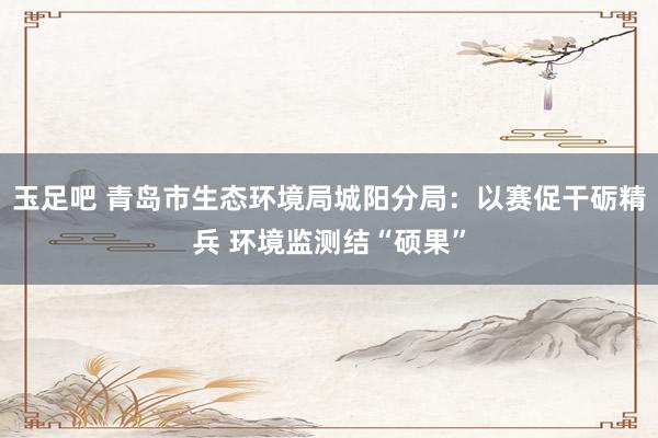 玉足吧 青岛市生态环境局城阳分局：以赛促干砺精兵 环境监测结“硕果”
