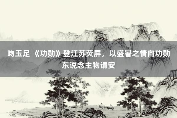 吻玉足 《功勋》登江苏荧屏，以盛暑之情向功勋东说念主物请安