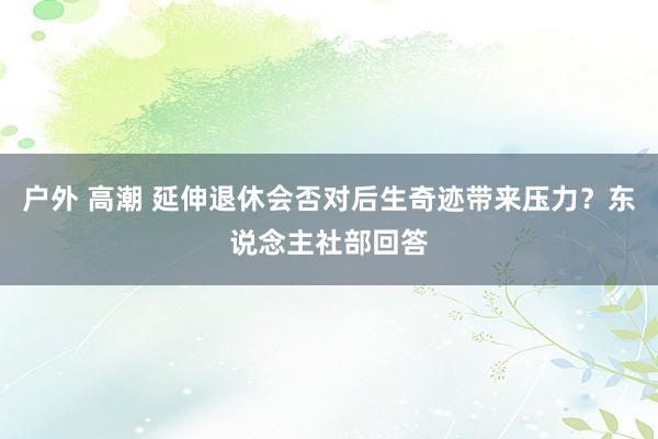 户外 高潮 延伸退休会否对后生奇迹带来压力？东说念主社部回答