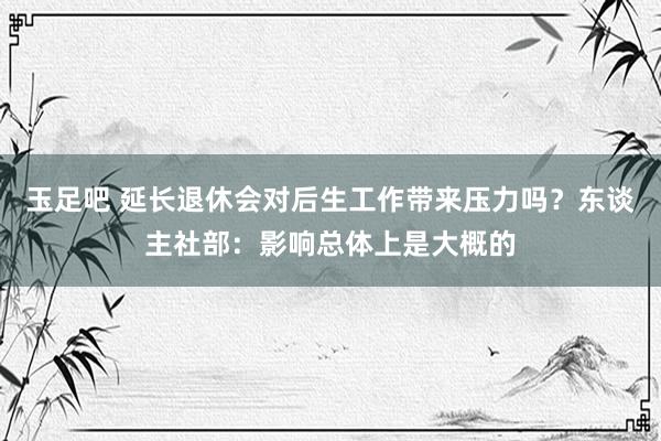 玉足吧 延长退休会对后生工作带来压力吗？东谈主社部：影响总体上是大概的