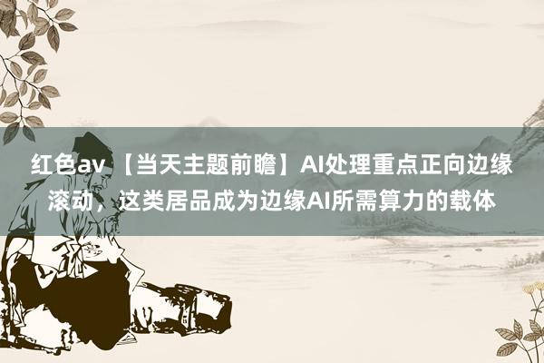 红色av 【当天主题前瞻】AI处理重点正向边缘滚动，这类居品成为边缘AI所需算力的载体