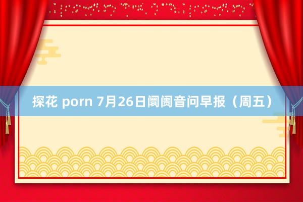 探花 porn 7月26日阛阓音问早报（周五）