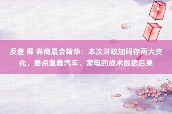 反差 裸 券商晨会精华：本次财政加码存两大变化，要点温雅汽车、家电的战术提振后果