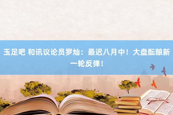 玉足吧 和讯议论员罗灿：最迟八月中！大盘酝酿新一轮反弹！