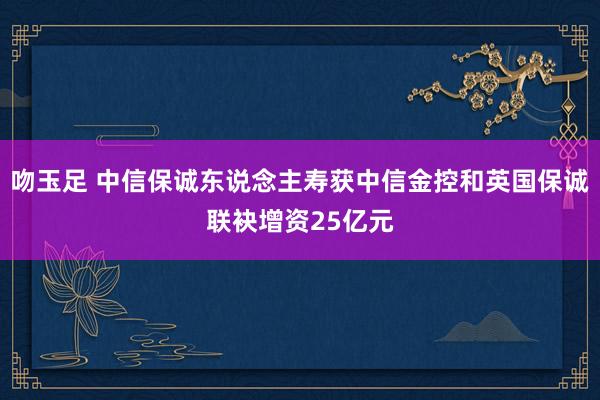 吻玉足 中信保诚东说念主寿获中信金控和英国保诚联袂增资25亿元