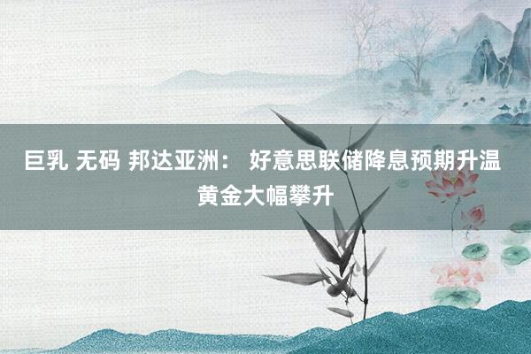 巨乳 无码 邦达亚洲： 好意思联储降息预期升温 黄金大幅攀升