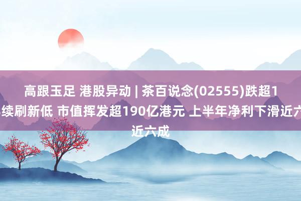 高跟玉足 港股异动 | 茶百说念(02555)跌超10%续刷新低 市值挥发超190亿港元 上半年净利下滑近六成
