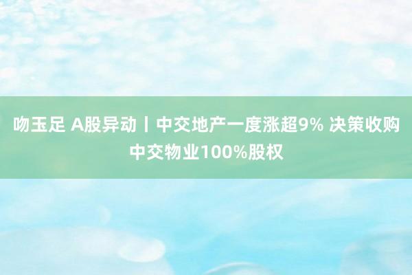 吻玉足 A股异动丨中交地产一度涨超9% 决策收购中交物业100%股权
