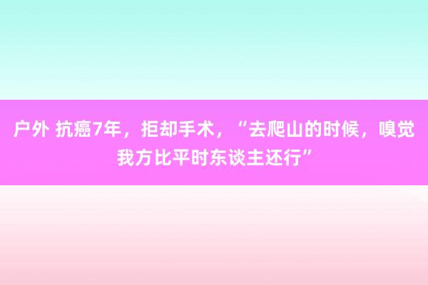 户外 抗癌7年，拒却手术，“去爬山的时候，嗅觉我方比平时东谈主还行”