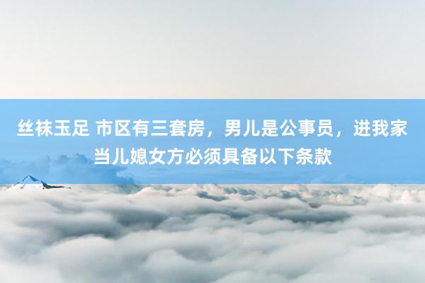 丝袜玉足 市区有三套房，男儿是公事员，进我家当儿媳女方必须具备以下条款