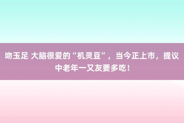 吻玉足 大脑很爱的“机灵豆”，当今正上市，提议中老年一又友要多吃！