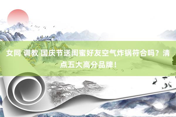 女同 调教 国庆节送闺蜜好友空气炸锅符合吗？清点五大高分品牌！