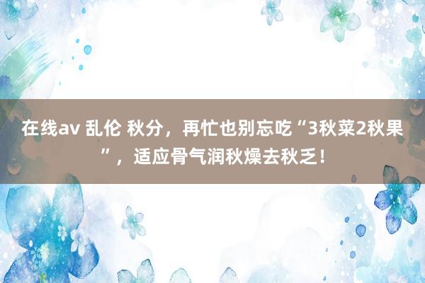 在线av 乱伦 秋分，再忙也别忘吃“3秋菜2秋果”，适应骨气润秋燥去秋乏！