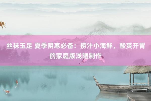 丝袜玉足 夏季阴寒必备：捞汁小海鲜，酸爽开胃的家庭版浅陋制作