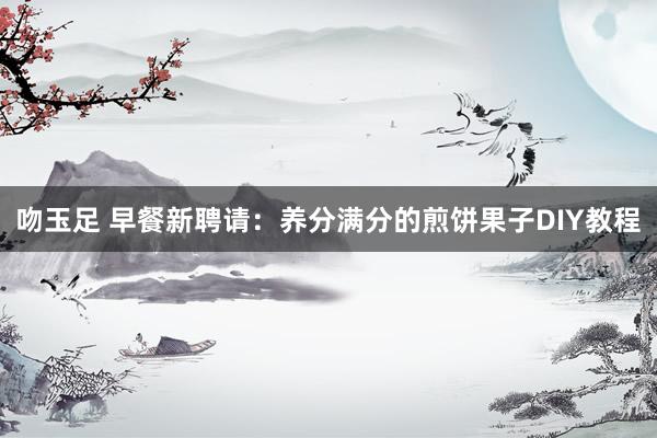 吻玉足 早餐新聘请：养分满分的煎饼果子DIY教程