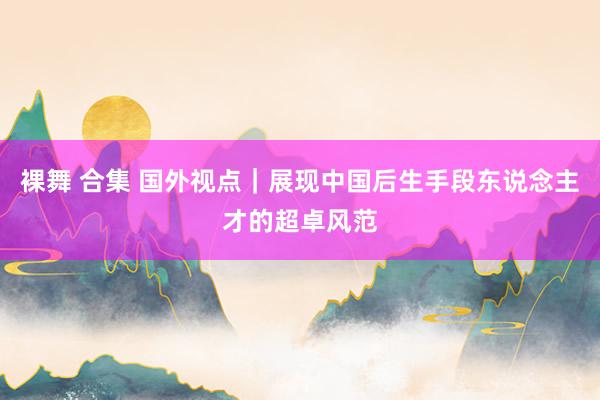 裸舞 合集 国外视点｜展现中国后生手段东说念主才的超卓风范
